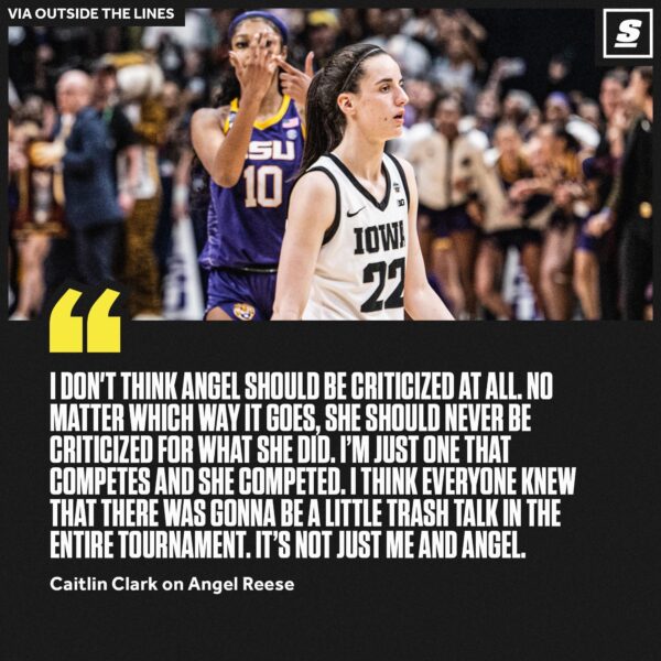 “I don’t think Angel should be criticized at all. No Matter which way it goes, she should never be criticized for what she did. I’m just one that competes and she competed. I think everyone knew that there was gonna be a little trash talk in the entire tournament. It’s not just me and Angel.” — Caitlin Clark on Angel Reese